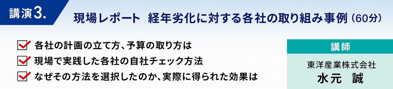 現場レポート　経年劣化に対する各社の取り組み事例　東洋産業は、実際の食品工場が、経年劣化に対してどのように計画し、取り組み、課題を感じられているのか、様々な業種・規模の食品工場に対して、詳細なインタビューを実施しました。　その結果を分析し、他社に活用できるポイントをまとめ、事例を踏まえて解説をおこないます。　各社の計画の立て方、予算の取り方は　現場で実践した各社の自社チェック方法　なぜその方法を選択したのか、実際に得られた効果は